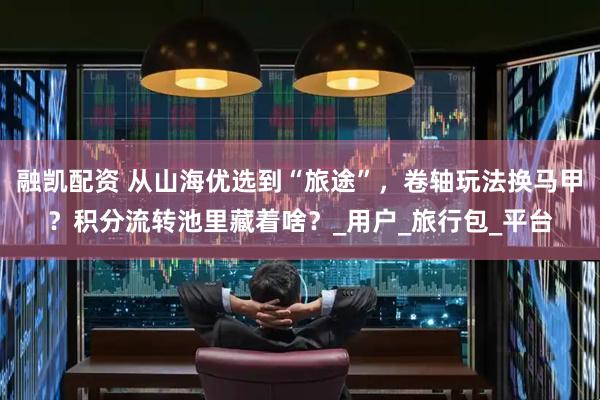 融凯配资 从山海优选到“旅途”，卷轴玩法换马甲？积分流转池里藏着啥？_用户_旅行包_平台