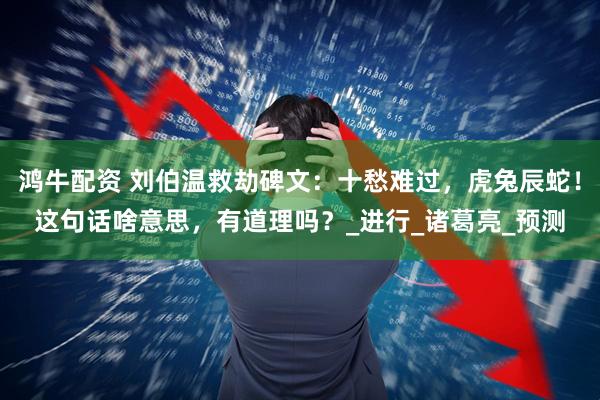 鸿牛配资 刘伯温救劫碑文：十愁难过，虎兔辰蛇！这句话啥意思，有道理吗？_进行_诸葛亮_预测