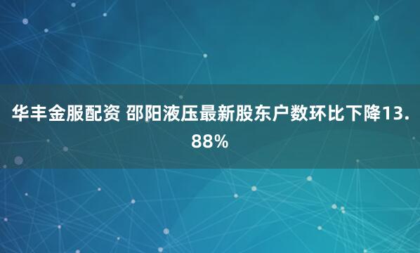 华丰金服配资 邵阳液压最新股东户数环比下降13.88%