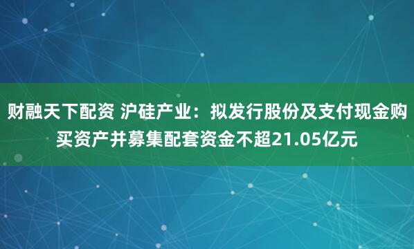 财融天下配资 沪硅产业：拟发行股份及支付现金购买资产并募集配套资金不超21.05亿元