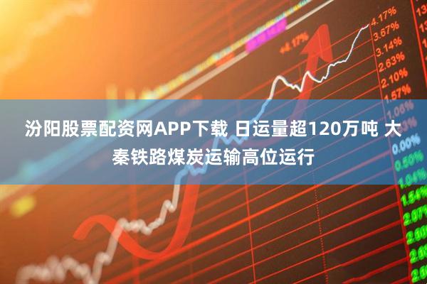 汾阳股票配资网APP下载 日运量超120万吨 大秦铁路煤炭运输高位运行