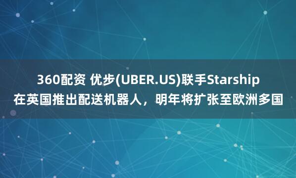 360配资 优步(UBER.US)联手Starship在英国推出配送机器人，明年将扩张至欧洲多国