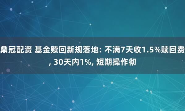 鼎冠配资 基金赎回新规落地: 不满7天收1.5%赎回费, 30天内1%, 短期操作彻