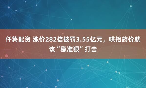 仟隽配资 涨价282倍被罚3.55亿元，哄抬药价就该“稳准狠”打击