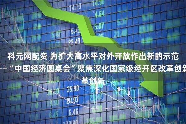 科元网配资 为扩大高水平对外开放作出新的示范——“中国经济圆桌会”聚焦深化国家级经开区改革创新