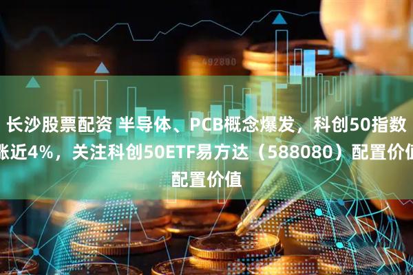长沙股票配资 半导体、PCB概念爆发，科创50指数涨近4%，关注科创50ETF易方达（588080）配置价值