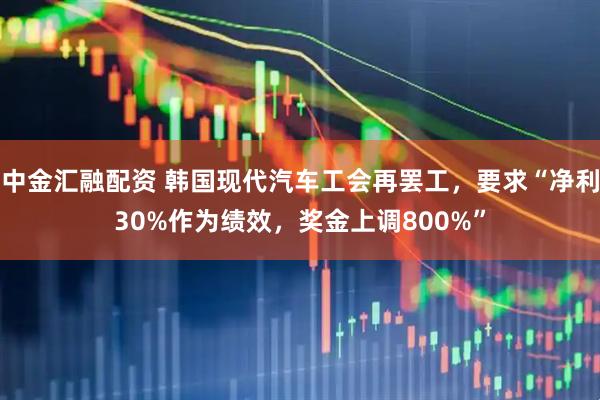 中金汇融配资 韩国现代汽车工会再罢工，要求“净利30%作为绩效，奖金上调800%”